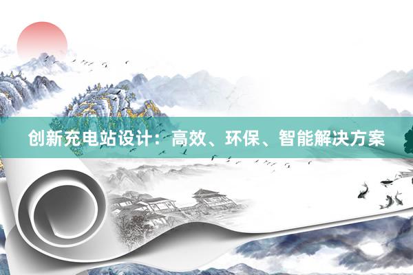 创新充电站设计：高效、环保、智能解决方案